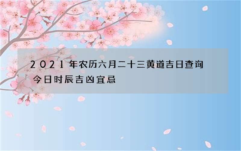 2021年农历六月二十三黄道吉日查询 今日时辰吉凶宜忌